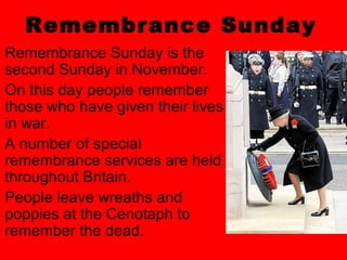 Remembrance Sunday
Remembrance Sunday is the
second Sunday in November.
On this day people remember
those who have given their lives
in war.
A number of special
remembrance services are held
throughout Britain.
People leave wreaths and
poppies at the Cenotaph to
remember the dead.
 