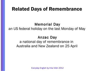 Related Days of Remembrance

                Memorial Day
an US federal holiday on the last Monday of May

                  Anzac Day
      a national day of remembrance in
    Australia and New Zealand on 25 April




             Everyday English by Inka Vilén 2012
 