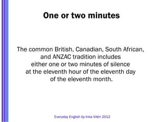 One or two minutes


The common British, Canadian, South African,
         and ANZAC tradition includes
     either one or two minutes of silence
   at the eleventh hour of the eleventh day
             of the eleventh month.




            Everyday English by Inka Vilén 2012
 