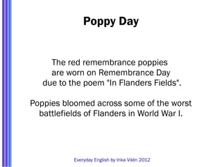 Poppy Day


     The red remembrance poppies
     are worn on Remembrance Day
   due to the poem "In Flanders Fields".

Poppies bloomed across some of the worst
  battlefields of Flanders in World War I.




           Everyday English by Inka Vilén 2012
 