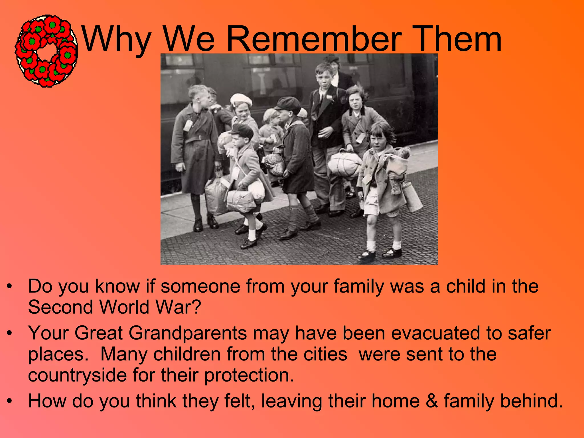 Why We Remember Them
• Do you know if someone from your family was a child in the
Second World War?
• Your Great Grandparents may have been evacuated to safer
places. Many children from the cities were sent to the
countryside for their protection.
• How do you think they felt, leaving their home & family behind.
 