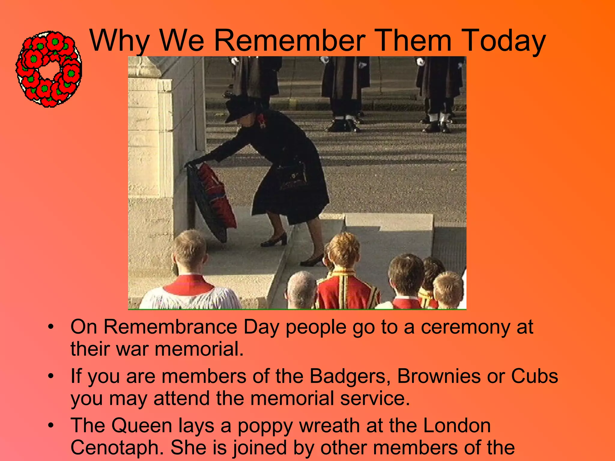 Why We Remember Them Today
• On Remembrance Day people go to a ceremony at
their war memorial.
• If you are members of the Badgers, Brownies or Cubs
you may attend the memorial service.
• The Queen lays a poppy wreath at the London
Cenotaph. She is joined by other members of the
 
