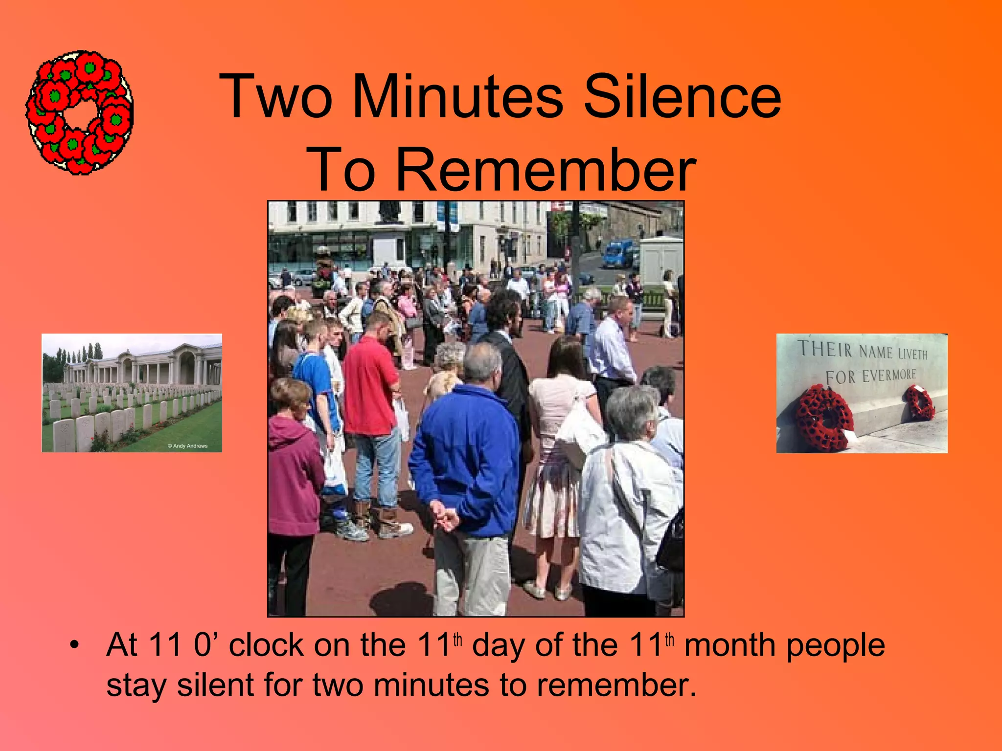 Two Minutes Silence
To Remember
• At 11 0’ clock on the 11th
day of the 11th
month people
stay silent for two minutes to remember.
 
