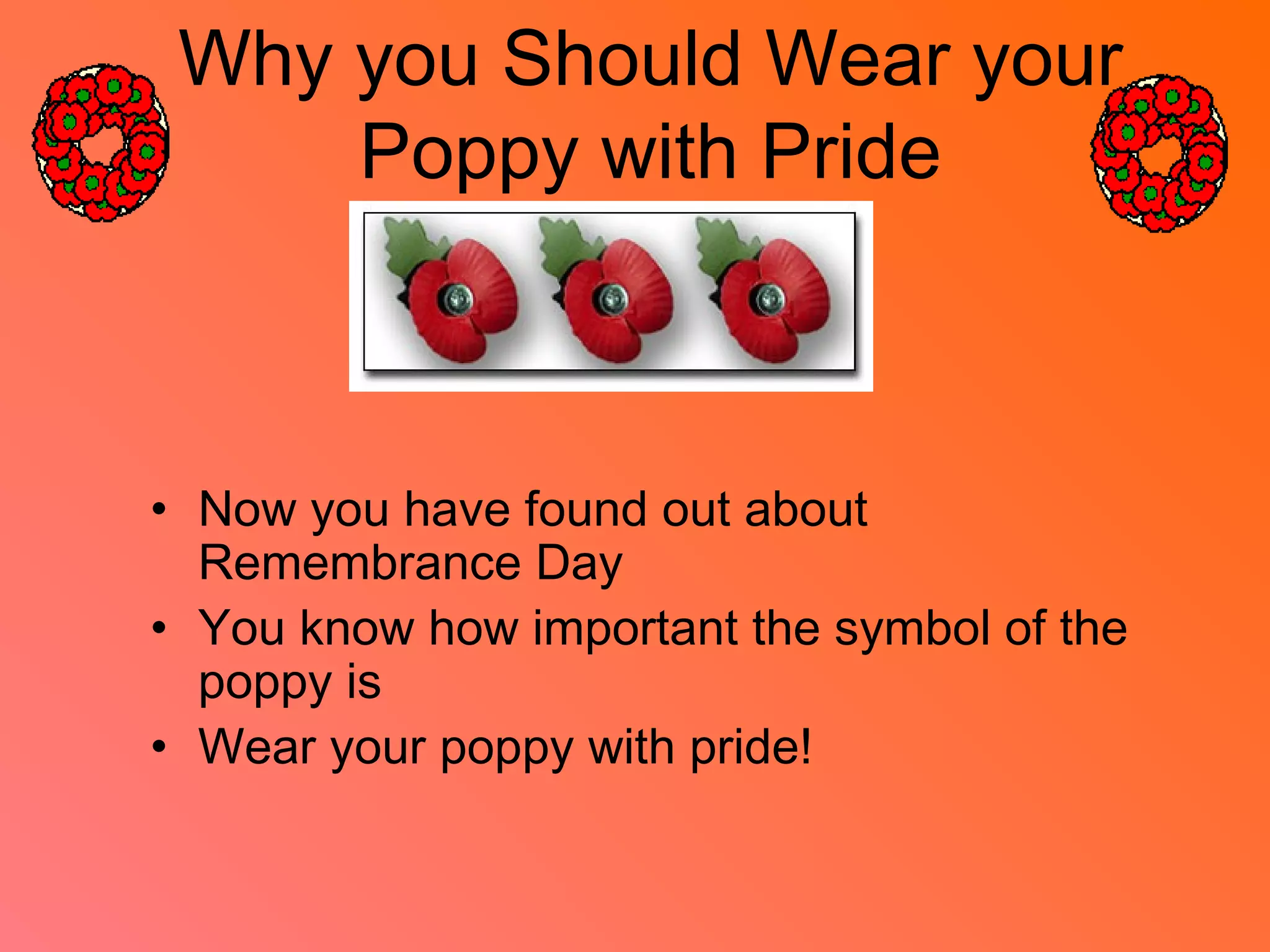 Why you Should Wear your
Poppy with Pride
• Now you have found out about
Remembrance Day
• You know how important the symbol of the
poppy is
• Wear your poppy with pride!
 