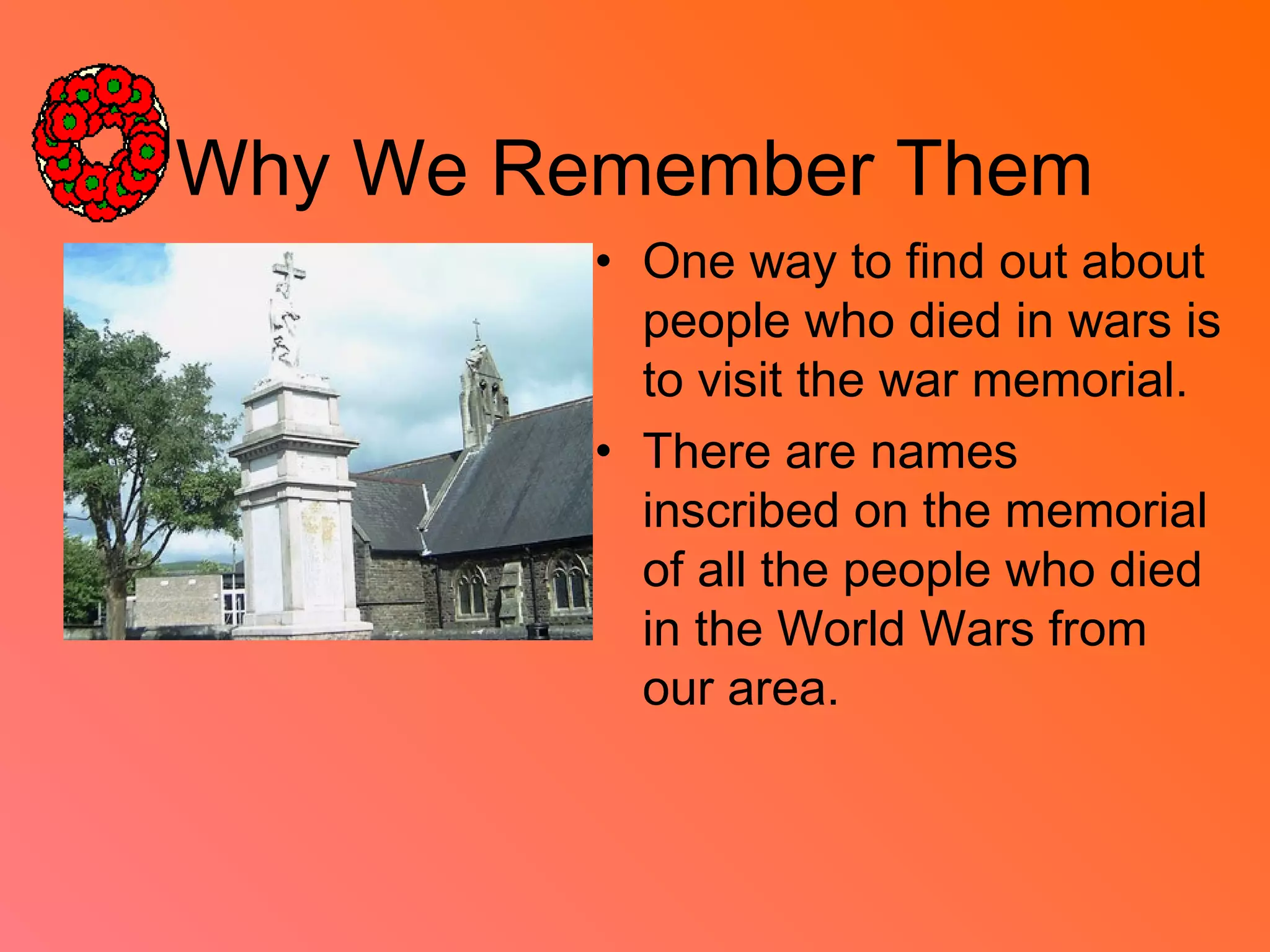 Why We Remember Them
• One way to find out about
people who died in wars is
to visit the war memorial.
• There are names
inscribed on the memorial
of all the people who died
in the World Wars from
our area.
 