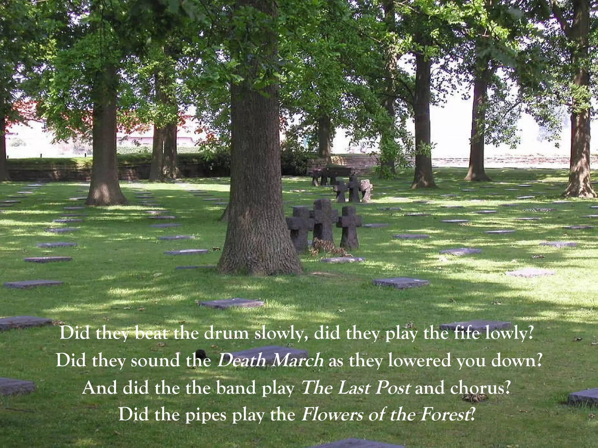 Did they beat the drum slowly, did they play the fife lowly?  Did they sound the  Death March  as they lowered you down? And did the the band play  The Last Post  and chorus?  Did the pipes play the  Flowers of the Forest ?   