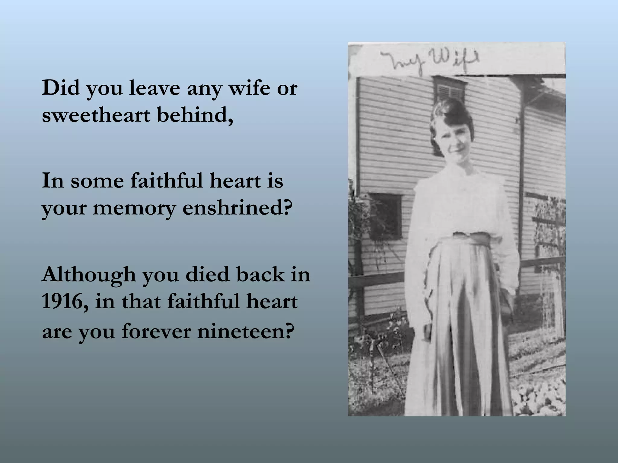 Did you leave any wife or sweetheart behind,  In some faithful heart is your memory enshrined?  Although you died back in 1916, in that faithful heart are you forever nineteen?   