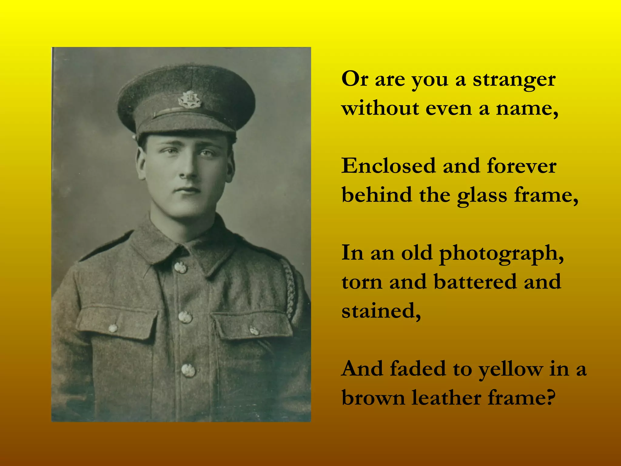 Or are you a stranger without even a name,  Enclosed and forever behind the glass frame, In an old photograph, torn and battered and stained,  And faded to yellow in a brown leather frame?   