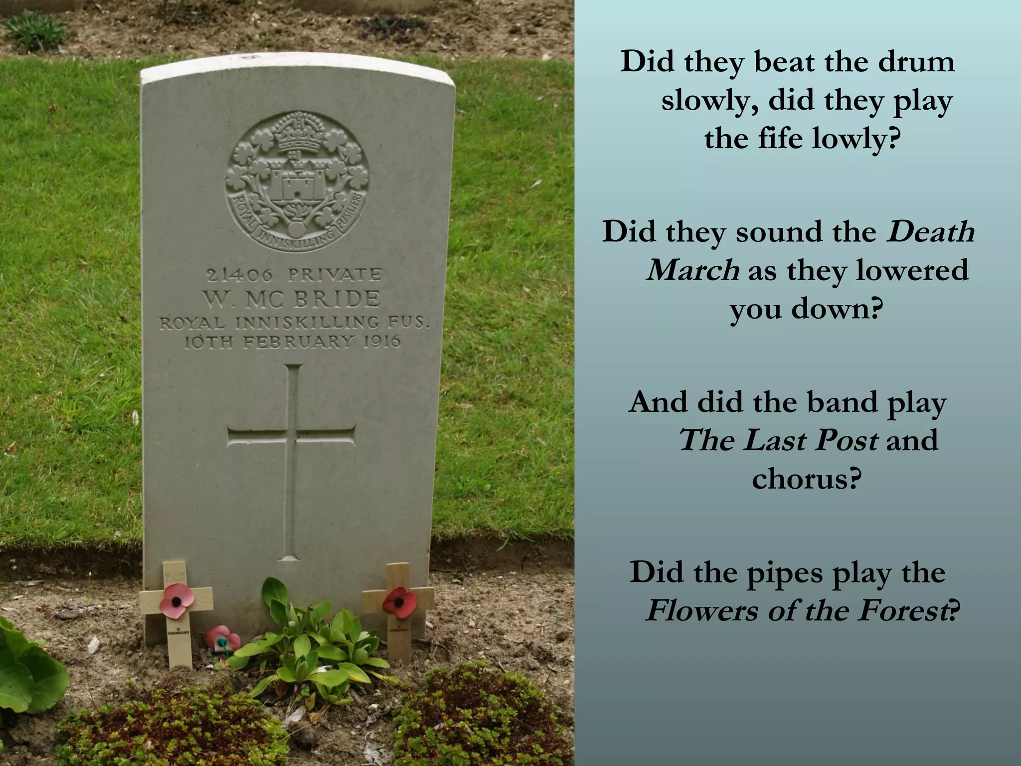Did they beat the drum slowly, did they play the fife lowly?  Did they sound the  Death March  as they lowered you down? And did the band play  The Last Post  and chorus? Did the pipes play the  Flowers of the Forest ?   