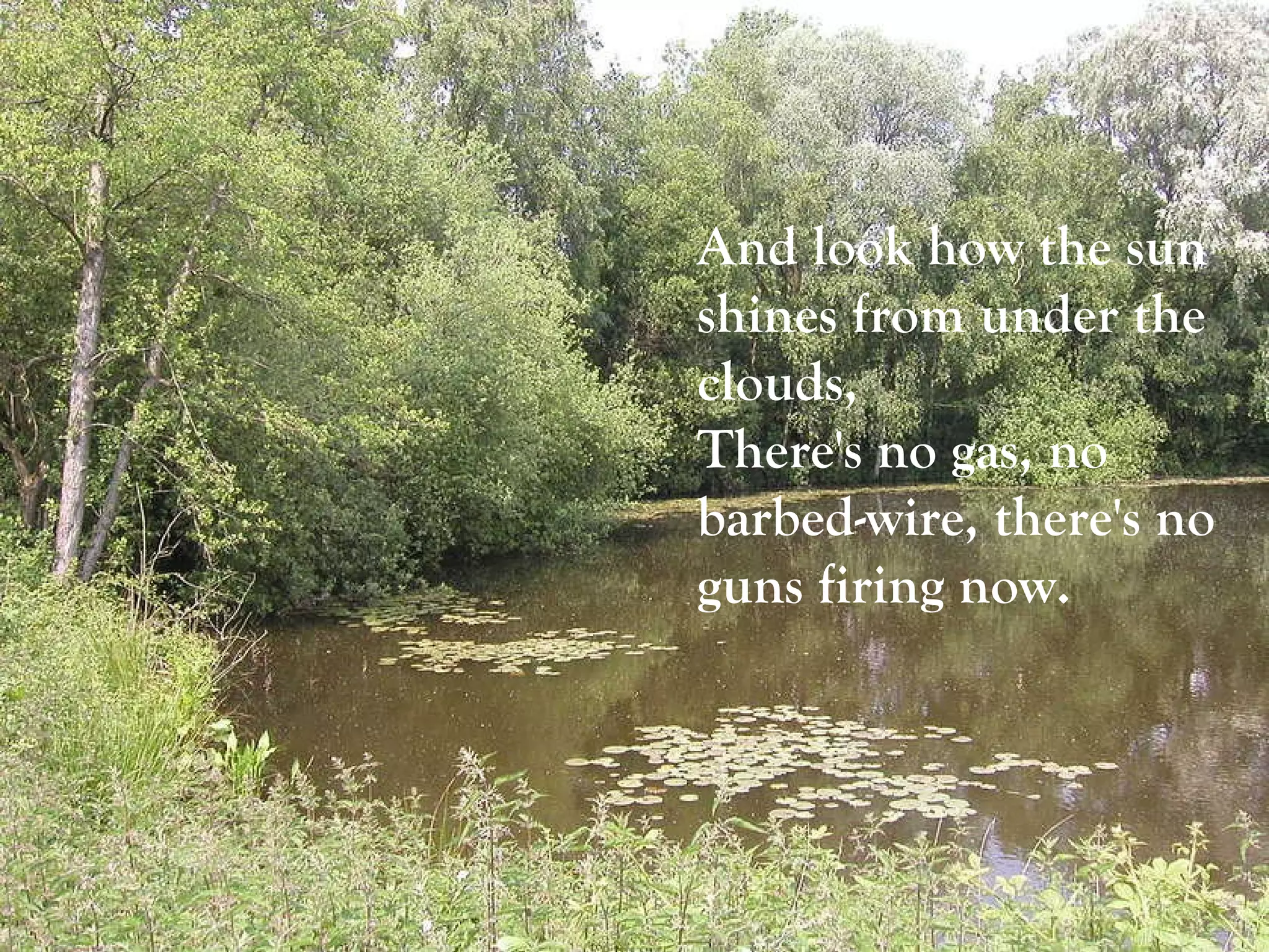And look how the sun shines from under the clouds,  There's no gas, no barbed-wire, there's no guns firing now.   