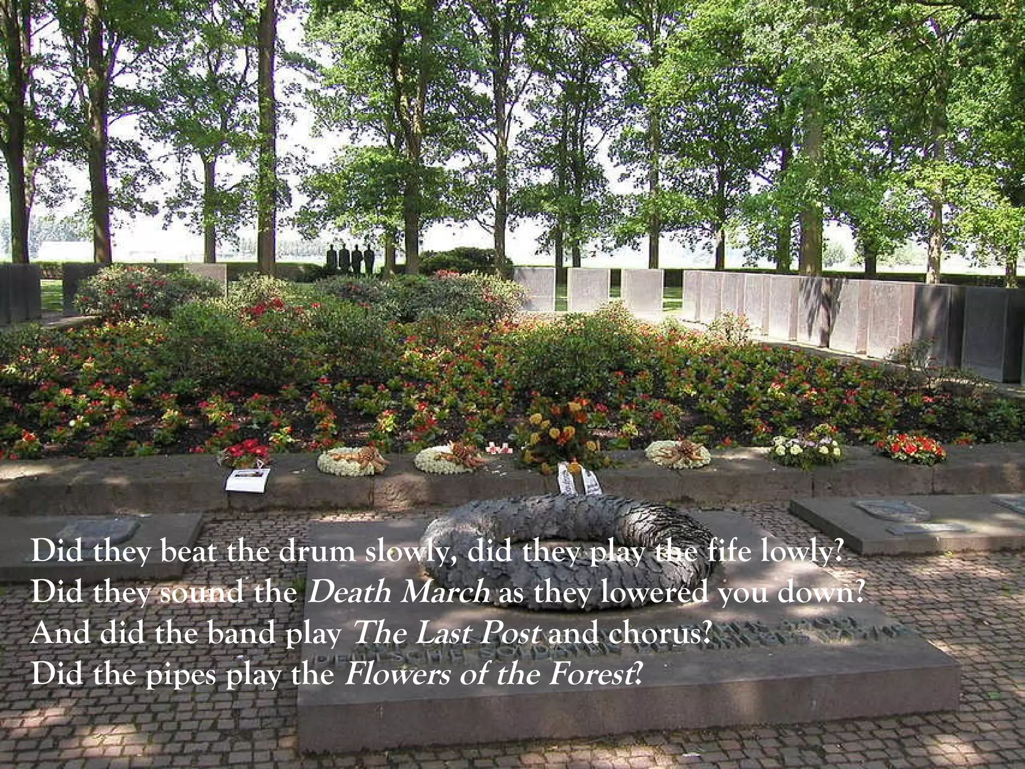 Did they beat the drum slowly, did they play the fife lowly?  Did they sound the  Death March  as they lowered you down?  And did the band play  The Last Post  and chorus?  Did the pipes play the  Flowers of the Forest ?  
