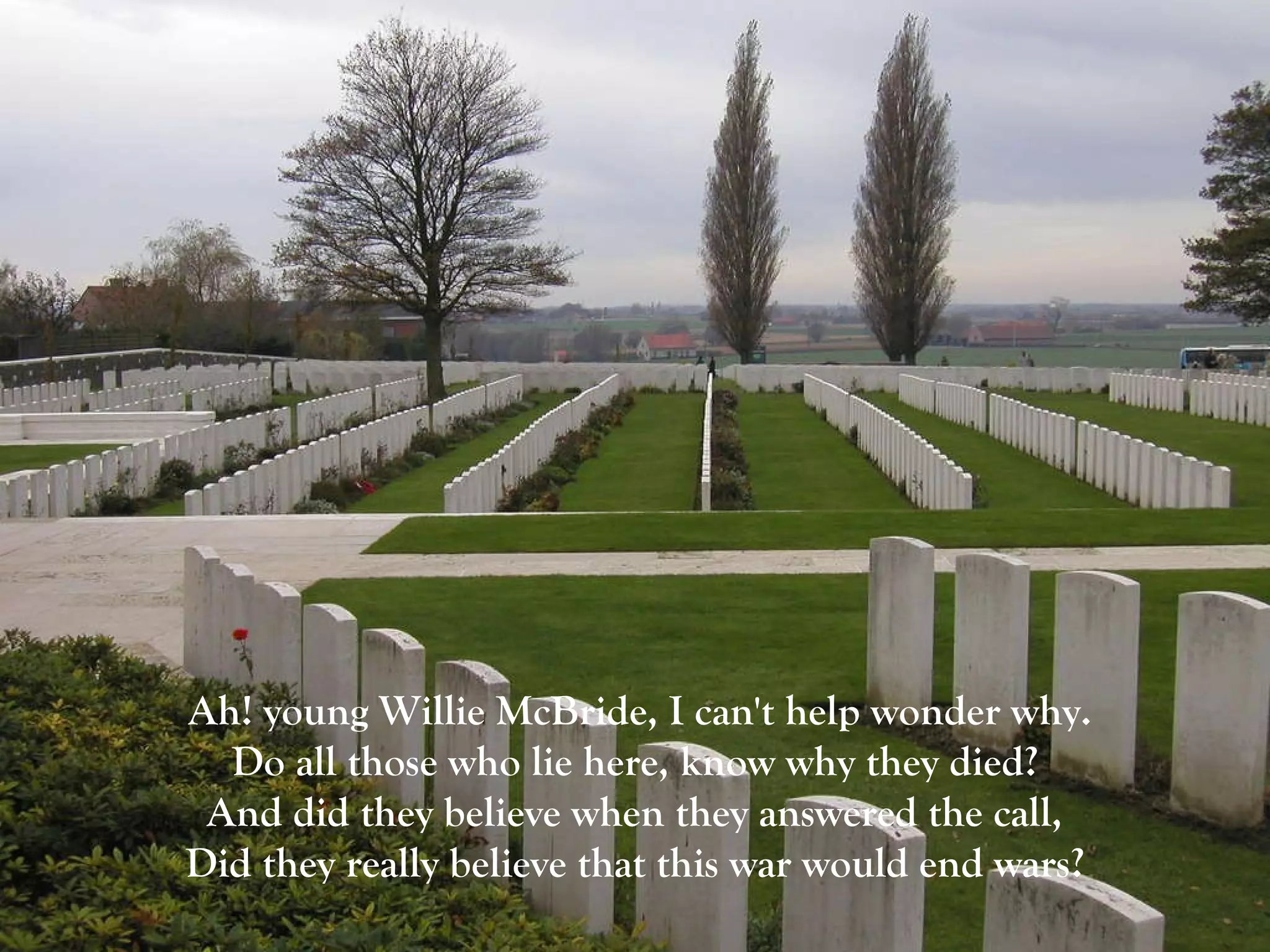 Ah! young Willie McBride, I can't help wonder why. Do all those who lie here, know why they died?  And did they believe when they answered the call,  Did they really believe that this war would end wars?   