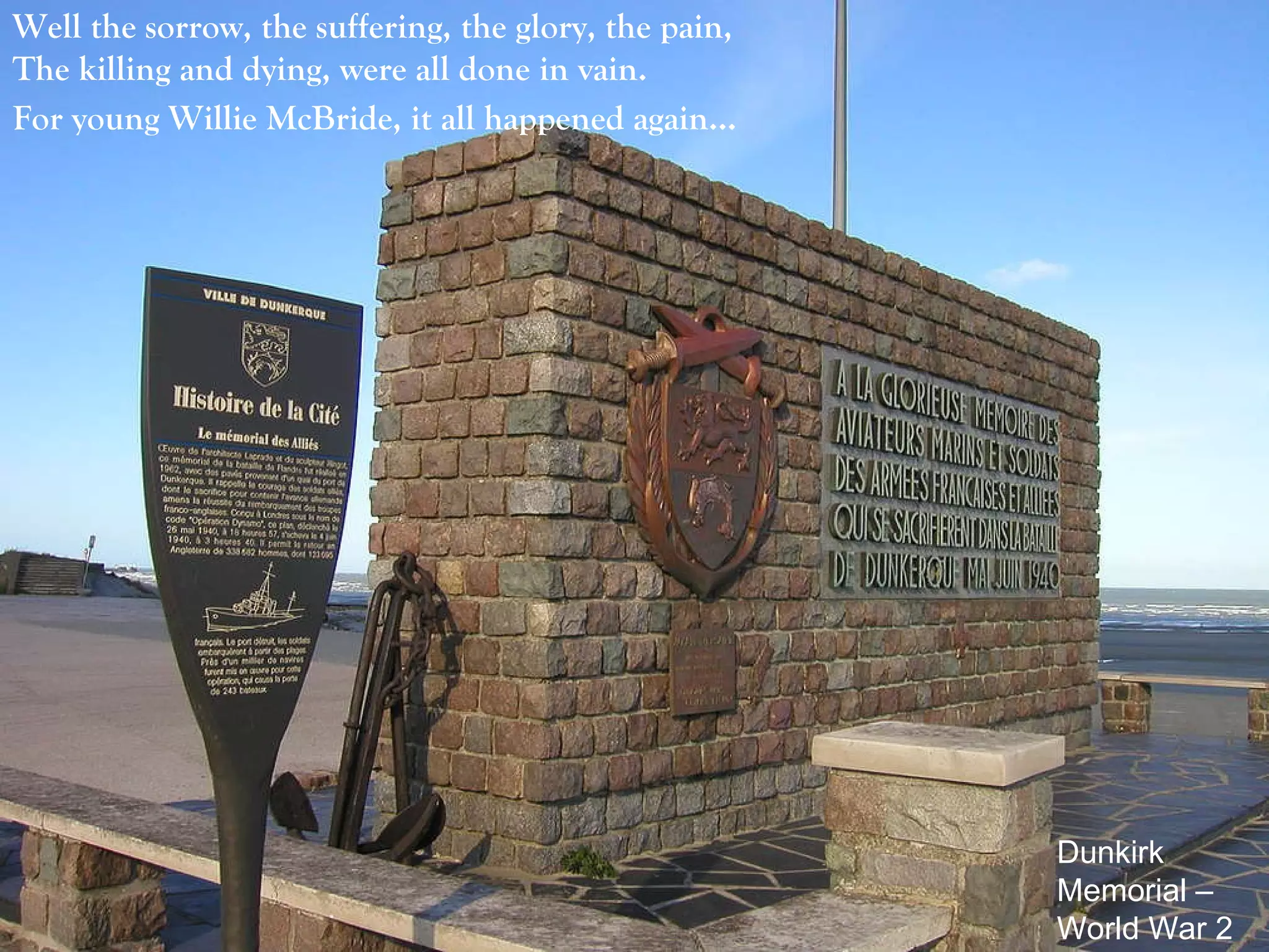 Well the sorrow, the suffering, the glory, the pain,  The killing and dying, were all done in vain.  For young Willie McBride, it all happened again…   Dunkirk Memorial – World War 2 