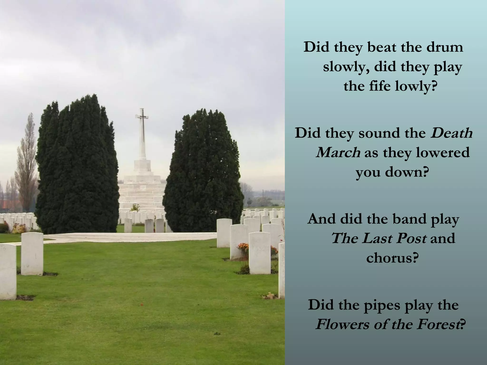 Did they beat the drum slowly, did they play the fife lowly?  Did they sound the  Death March  as they lowered you down? And did the band play  The Last Post  and chorus? Did the pipes play the  Flowers of the Forest ?   