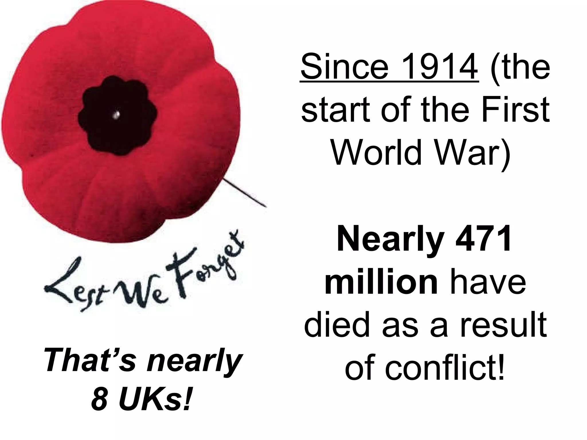 Since 1914  (the start of the First World War)  Nearly 471 million  have died as a result of conflict! That ’s nearly 8 UKs! 