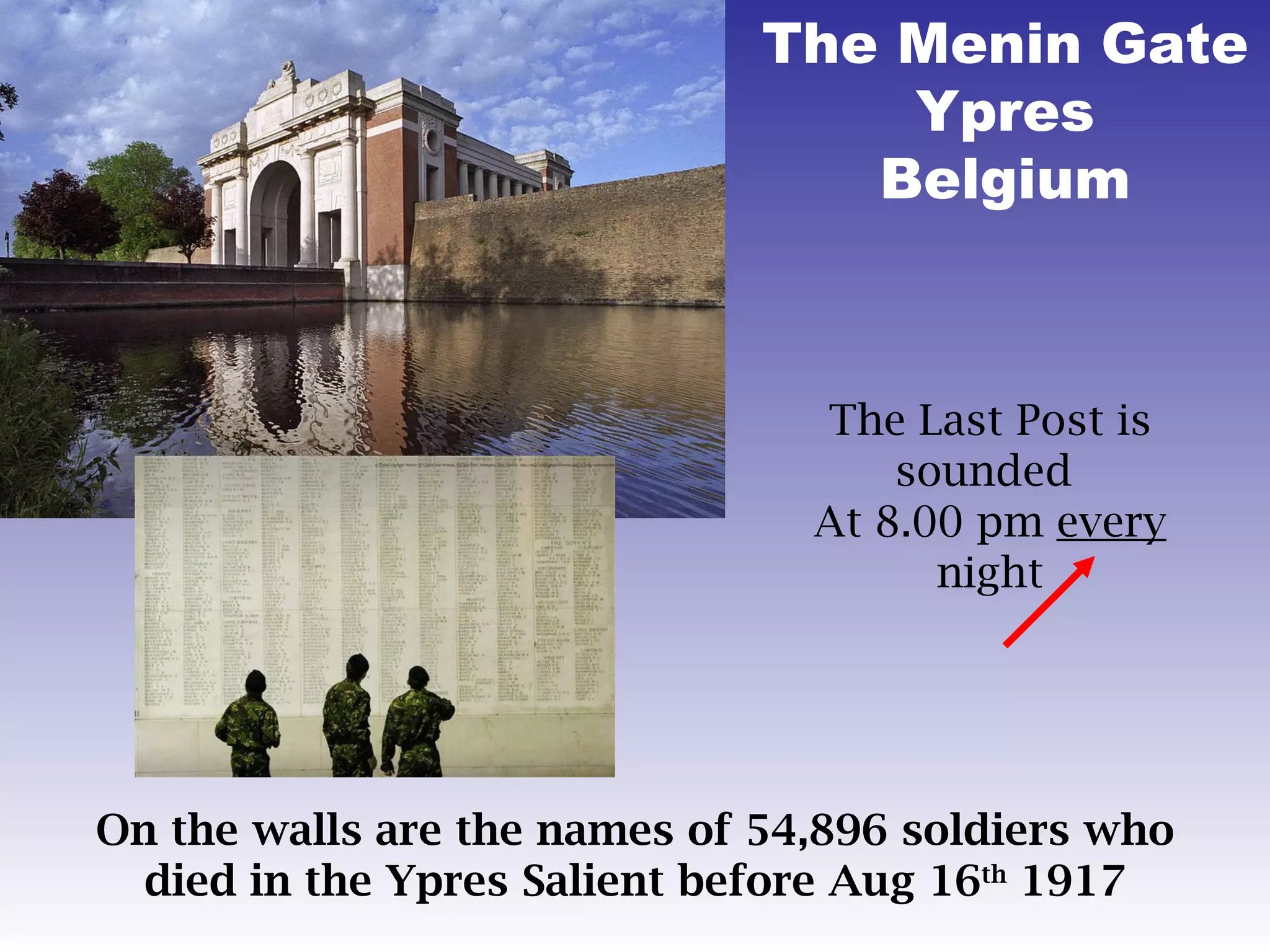 The Menin Gate Ypres Belgium The Last Post is sounded  At 8.00 pm  every  night On the walls are the names of 54,896 soldiers who died in the Ypres Salient before Aug 16 th  1917 