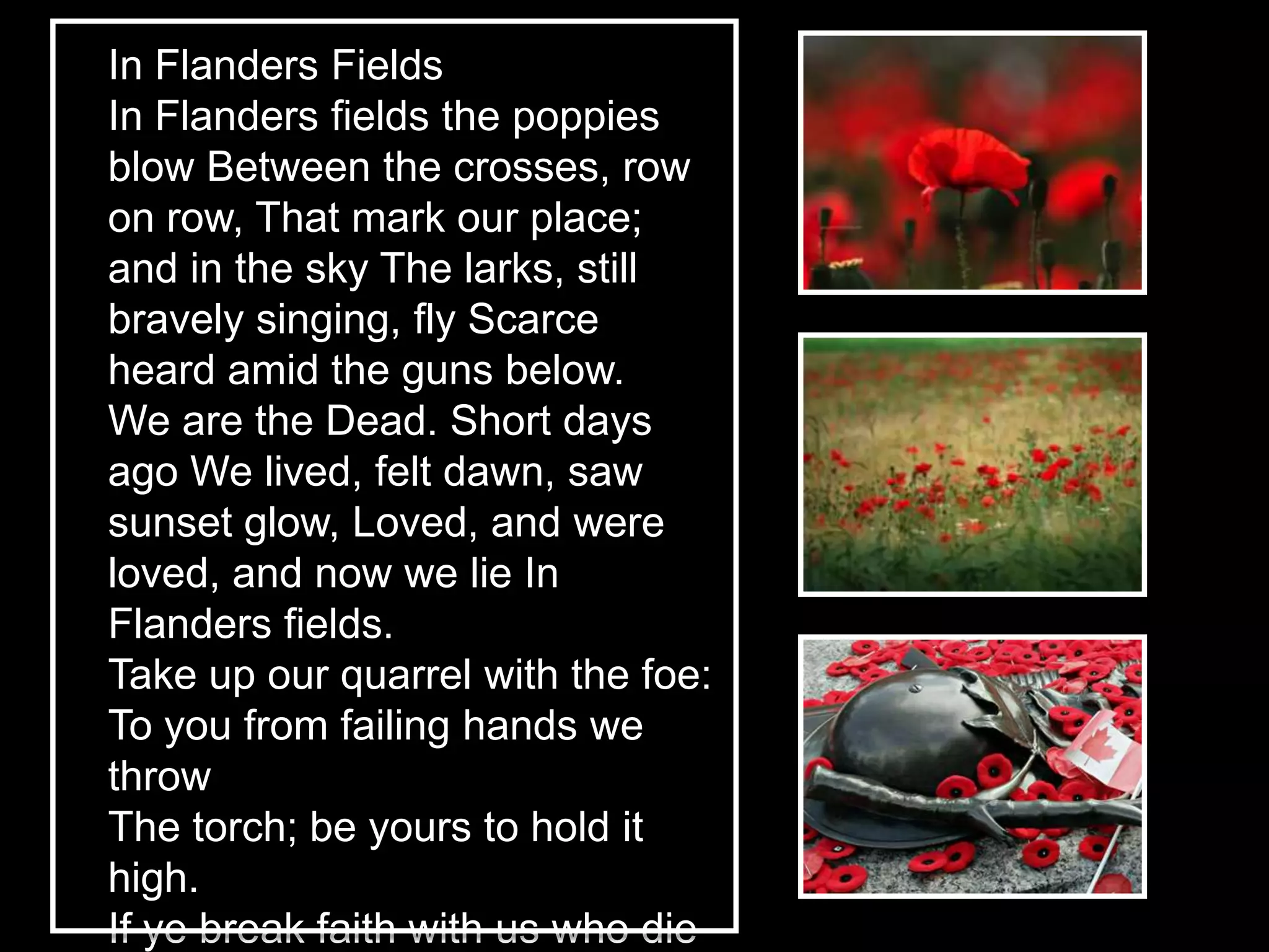 In Flanders Fields
In Flanders fields the poppies
blow Between the crosses, row
on row, That mark our place;
and in the sky The larks, still
bravely singing, fly Scarce
heard amid the guns below.
We are the Dead. Short days
ago We lived, felt dawn, saw
sunset glow, Loved, and were
loved, and now we lie In
Flanders fields.
Take up our quarrel with the foe:
To you from failing hands we
throw
The torch; be yours to hold it
high.
If ye break faith with us who die