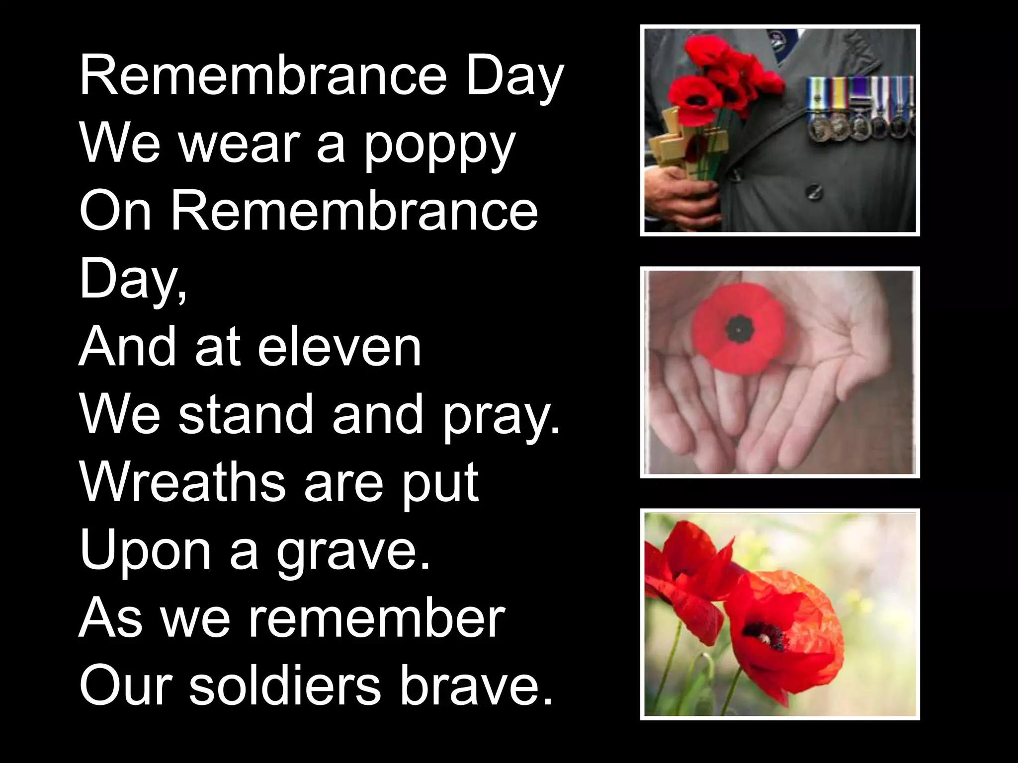 Remembrance Day
We wear a poppy
On Remembrance
Day,
And at eleven
We stand and pray.
Wreaths are put
Upon a grave.
As we remember
Our soldiers brave.