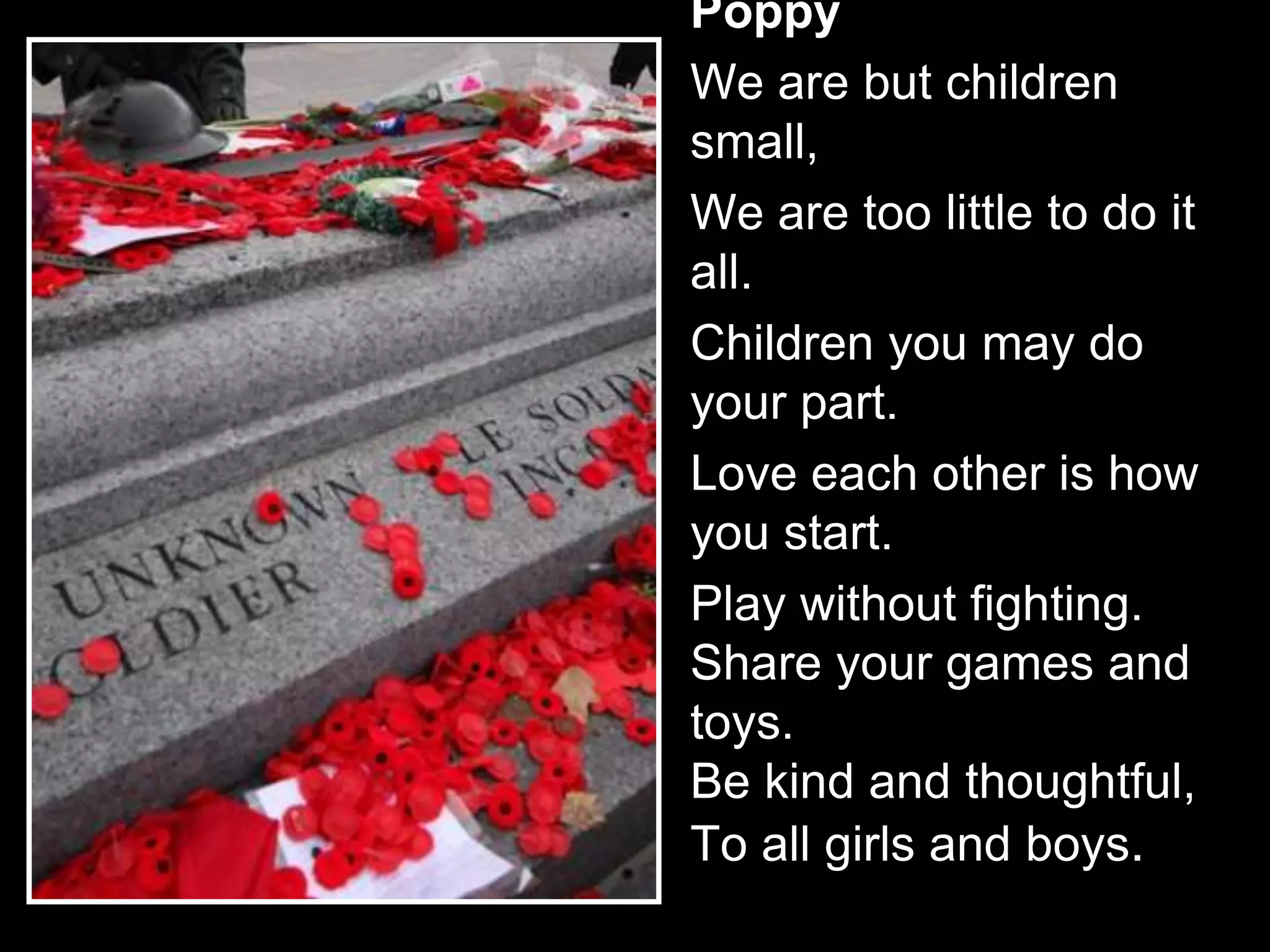 Poppy
We are but children
small,
We are too little to do it
all.
Children you may do
your part.
Love each other is how
you start.
Play without fighting.
Share your games and
toys.
Be kind and thoughtful,
To all girls and boys.