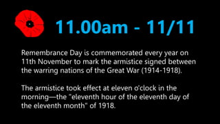 11.00am - 11/11 
Remembrance Day is commemorated every year on 
11th November to mark the armistice signed between 
the warring nations of the Great War (1914-1918). 
The armistice took effect at eleven o'clock in the 
morning—the "eleventh hour of the eleventh day of 
the eleventh month" of 1918. 
 