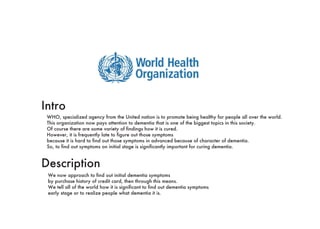 Intro
Description
WHO, specialized agency from the United nation is to promote being healthy for people all over the world.
This organization now pays attention to dementia that is one of the biggest topics in this society.
Of course there are some variety of findings how it is cured.
However, it is frequently late to figure out those symptoms because it is hard to find out those symptoms
in advanced because of character of dementia.
So, to find out symptoms on initial stage is significantly important for curing dementia.
We now approach to find out initial dementia symptoms by purchase history of credit card,
then through this means We tell all of the world how it is significant to find out
dementia symptoms on early stage or to realize people what dementia it is.
 