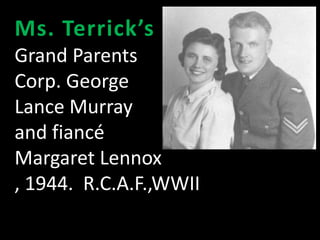 Ms. Terrick’s 
Grand Parents 
Corp. George 
Lance Murray 
and fiancé 
Margaret Lennox 
, 1944. R.C.A.F.,WWII 
 