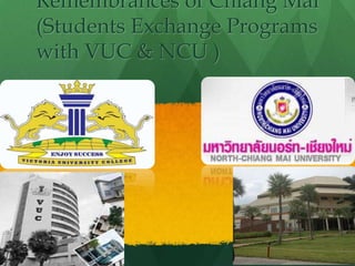 Remembrances of Chiang Mai
(Students Exchange Programs
with VUC & NCU )
Presented by
Paing & Shein
 