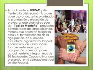   Actualmente la UNITAX y de
    frente a la crisis económica que
    sigue azotando, se ha planteado
    la planeación y ejecución de
    proyectos que giran alrededor
    del “Taxi de Montaña”; proyectos
    considerados de largo alcance,
    mismos que permitan mitigar la
    crisis y el fortalecimiento de la     ASEGURADORA
    agrupación, en el ámbito,              MUTUALISTA
    estructural, organizativo, laboral,      UNITAX
    económico, cultural y social.
    También referimos que la
    agrupación a crecido y que
    actualmente la integran mas de
    30 Sociedades Cooperativas con
    presencia en 6 delegaciones del
    Distrito Federal.
 