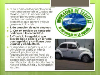    Es así como en los pueblos de la
    montaña del sur de la Ciudad de
    México, nace la necesidad de
    resolver por nuestros propios
    medios, una salida a los
    problemas que generó y sigue
    generando la crisis:
   1.-La creación de auto empleos.
   2.-Con un servicio de transporte
    particular a la comunidad.
   3.-Y ante la inseguridad que
    prevalecía se genera un servicio
    con seguridad y confianza para
    usuarios y conductores.
   Es importante señalar que en un
    principio no existió el interés
    general, por buscar la
    regularización del Taxi Rural de
    Montaña, pues solo interesaba la
    aceptación, conocimiento e
    identificación de los habitantes de
    nuestra comunidad y autoridades
    locales.
 