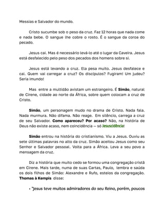 Messias e Salvador do mundo.
Cristo sucumbe sob o peso da cruz. Faz 12 horas que nada come
e nada bebe. O sangue lhe cobre o rosto. É o sangue da coroa do
pecado.
Jesus cai. Mas é necessário levá-lo até o lugar da Caveira. Jesus
está desfalecido pelo peso dos pecados dos homens sobre si.
Jesus está levando a cruz. Ela pesa muito. Jesus desfalece e
cai. Quem vai carregar a cruz? Os discípulos? Fugiram! Um judeu?
Seria imundo!
Mas entre a multidão avistam um estrangeiro. É Simão, natural
de Cirene, cidade ao norte da África, sobre quem colocam a cruz de
Cristo.
Simão, um personagem mudo no drama de Cristo. Nada fala.
Nada murmura. Não difama. Não reage. Em silêncio, carrega a cruz
de seu Salvador. Como apareceu? Por acaso? Não, na história de
Deus não existe acaso, nem coincidência — só Jesuscidência!
Simão entrou na história do cristianismo. Viu a Jesus. Ouviu as
sete últimas palavras no alto da cruz. Simão aceitou Jesus como seu
Senhor e Salvador pessoal. Volta para a África. Leva a seu povo a
mensagem da cruz.
Diz a história que muito cedo se formou uma congregação cristã
em Cirene. Mais tarde, numa de suas Cartas, Paulo, lembra e saúda
os dois filhos de Simão: Alexandre e Rufo, esteios da congregação.
Thomas à Kempis disse:
• "Jesus teve muitos admiradores do seu Reino, porém, poucos
 