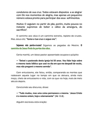 condutores de sua cruz. Todos estavam dispostos a se alegrar
com Ele nos momentos de alegria, mas apenas um pequenino
número estava pronto para participar dos seus sofrimentos.
Muitos O seguiam no partir do pão, porém, muito poucos no
instante supremos de beber o cálice da amargura, do
sacrifício”.
O caminho aos céus é um caminho estreito, repleto de cruzes.
Mas Jesus diz: “toma a tua cruz e segue-me”.
Sejamos nós porta-cruzes! Sigamos as pegadas do Mestre. O
caminho de Jesus finda às portas dos céus.
Certa manhã, um idoso pastor aposentado ocupava o púlpito:
— “Deixei o pastorado desta igreja há 50 anos. Vou falar hoje sobre
o mesmo texto bíblico que usei no dia em que me despedi de vocês,
mas não pregarei o mesmo sermão”.
Com entusiasmo, ele falou, então, comparando os montes que
rodeavam aquele lugar no tempo em que os deixara, ainda mais
moço, cheio de entusiasmo e vida, com os que via hoje, mais de meio
século depois.
Concluindo seu discurso, disse:
— “Tudo mudou, mas uma coisa permanece a mesma. ‘Jesus Cristo
é o mesmo ontem, hoje e eternamente’" (Hb 13:8).
Alguém escreveu esta oração:
 
