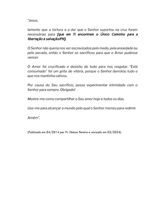 “Jesus,
lamento que a tortura e a dor que o Senhor suportou na cruz foram
necessárias para [que em Ti encontrem o Único Caminho para a
libertação e salvação/PN].
O Senhor não queria nos ver escravizados pelo medo, pela ansiedade ou
pelo pecado, então o Senhor se sacrificou para que o Amor pudesse
vencer.
O Amor foi crucificado e desistiu de tudo para nos resgatar. “Está
consumado” foi um grito de vitória, porque o Senhor derrotou tudo o
que nos mantinha cativos.
Por causa do Seu sacrifício, posso experimentar intimidade com o
Senhor para sempre. Obrigado!
Mostre-me como compartilhar o Seu amor hoje e todos os dias.
Use-me para alcançar o mundo pelo qual o Senhor morreu para redimir.
Amém”.
(Publicado em 04/2014 por Pr. Nelson Pereira e revisado em 03/2024).
 