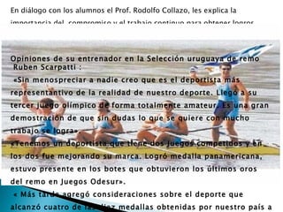 En diálogo con los alumnos el Prof. Rodolfo Collazo, les explica la
importancia del compromiso y el trabajo continuo para obtener logros,
venciendo así los inconvenientes que surgen en el camino.


Opiniones de su entrenador en la Selección uruguaya de remo
Ruben Scarpatti :
«Sin menospreciar a nadie creo que es el deportista más
representantivo de la realidad de nuestro deporte. Llegó a su
tercer juego olímpico de forma totalmente amateur. Es una gran
demostración de que sin dudas lo que se quiere con mucho
trabajo se logra».
«Tenemos un deportista que tiene dos Juegos competidos y en
los dos fue mejorando su marca. Logró medalla panamericana,
estuvo presente en los botes que obtuvieron los últimos oros
del remo en Juegos Odesur».
« Más tarde agregó consideraciones sobre el deporte que
alcanzó cuatro de las diez medallas obtenidas por nuestro país a
 