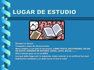 LUGAR DE ESTUDIO




   Siempre el mismo
   Tranquilo y lejos de distracciones
   Mesa amplia y con todo lo necesario: LIBRO TEXTO, DICCIONARIO, HOJAS
    EN SUCIO, HORARIO DE ESTUDIO, GOMA, LÁPIZ, BOLIS,.......
   Silla cómoda pero no en el SOFA
   Luz que debe llegar por la izquierda, mejor natural, si es artificial luz azul.
   Habitación ventilada y no debe hacer ni frío ni calor
 