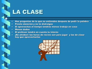 LA CLASE
•   Haz preguntas de lo que no entiendes después de pedir la palabra
•   Presta atención y no te distraigas
•   Si aprovechas el tiempo tendrás menos trabajo en casa
•   Menos dudas
•   El profesor tendrá en cuenta tu interés
•   ¡No olvides!: las horas de recreo son para jugar y las de clase
    hay que aprovecharlas
 