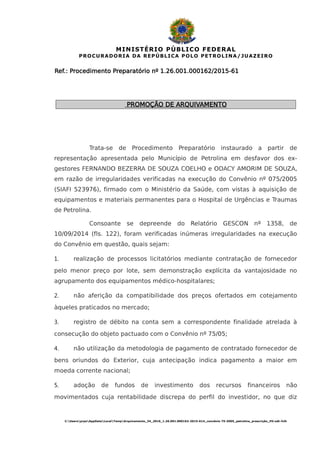 MINISTÉRIO PÚBLICO FEDERAL
PROCURADORIA DA REPÚBLICA POLO PETROLINA/JUAZEIRO
Ref.: Procedimento Preparatório nº 1.26.001.000162/2015-61
PROMOÇÃO DE ARQUIVAMENTO
Trata-se de Procedimento Preparatório instaurado a partir de
representação apresentada pelo Município de Petrolina em desfavor dos ex-
gestores FERNANDO BEZERRA DE SOUZA COELHO e ODACY AMORIM DE SOUZA,
em razão de irregularidades verificadas na execução do Convênio nº 075/2005
(SIAFI 523976), firmado com o Ministério da Saúde, com vistas à aquisição de
equipamentos e materiais permanentes para o Hospital de Urgências e Traumas
de Petrolina.
Consoante se depreende do Relatório GESCON nº 1358, de
10/09/2014 (fls. 122), foram verificadas inúmeras irregularidades na execução
do Convênio em questão, quais sejam:
1. realização de processos licitatórios mediante contratação de fornecedor
pelo menor preço por lote, sem demonstração explícita da vantajosidade no
agrupamento dos equipamentos médico-hospitalares;
2. não aferição da compatibilidade dos preços ofertados em cotejamento
àqueles praticados no mercado;
3. registro de débito na conta sem a correspondente finalidade atrelada à
consecução do objeto pactuado com o Convênio nº 75/05;
4. não utilização da metodologia de pagamento de contratado fornecedor de
bens oriundos do Exterior, cuja antecipação indica pagamento a maior em
moeda corrente nacional;
5. adoção de fundos de investimento dos recursos financeiros não
movimentados cuja rentabilidade discrepa do perfil do investidor, no que diz
C:UsersprpeAppDataLocalTempArquivamento_34_2016_1.26.001.000162-2015-614_convênio 75-2005_petrolina_prescrição_HV.odt-fclh
 