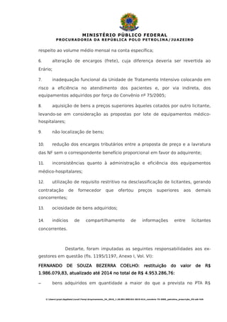 MINISTÉRIO PÚBLICO FEDERAL
PROCURADORIA DA REPÚBLICA POLO PETROLINA/JUAZEIRO
respeito ao volume médio mensal na conta específica;
6. alteração de encargos (frete), cuja diferença deveria ser revertida ao
Erário;
7. inadequação funcional da Unidade de Tratamento Intensivo colocando em
risco a eficiência no atendimento dos pacientes e, por via indireta, dos
equipamentos adquiridos por força do Convênio nº 75/2005;
8. aquisição de bens a preços superiores àqueles cotados por outro licitante,
levando-se em consideração as propostas por lote de equipamentos médico-
hospitalares;
9. não localização de bens;
10. redução dos encargos tributários entre a proposta de preço e a lavratura
das NF sem o correspondente benefício proporcional em favor do adquirente;
11. inconsistências quanto à administração e eficiência dos equipamentos
médico-hospitalares;
12. utilização de requisito restritivo na desclassificação de licitantes, gerando
contratação de fornecedor que ofertou preços superiores aos demais
concorrentes;
13. ociosidade de bens adquiridos;
14. indícios de compartilhamento de informações entre licitantes
concorrentes.
Destarte, foram imputadas as seguintes responsabilidades aos ex-
gestores em questão (fls. 1195/1197, Anexo I, Vol. VI):
FERNANDO DE SOUZA BEZERRA COELHO: restituição do valor de R$
1.986.079,83, atualizado até 2014 no total de R$ 4.953.286,76:
– bens adquiridos em quantidade a maior do que a prevista no PTA R$
C:UsersprpeAppDataLocalTempArquivamento_34_2016_1.26.001.000162-2015-614_convênio 75-2005_petrolina_prescrição_HV.odt-fclh
 