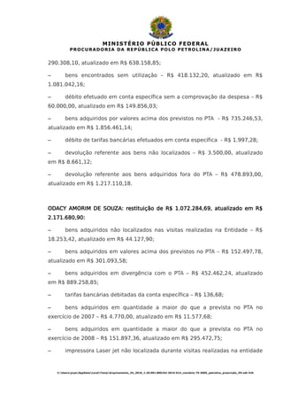 MINISTÉRIO PÚBLICO FEDERAL
PROCURADORIA DA REPÚBLICA POLO PETROLINA/JUAZEIRO
290.308,10, atualizado em R$ 638.158,85;
– bens encontrados sem utilização – R$ 418.132,20, atualizado em R$
1.081.042,16;
– débito efetuado em conta específica sem a comprovação da despesa – R$
60.000,00, atualizado em R$ 149.856,03;
– bens adquiridos por valores acima dos previstos no PTA - R$ 735.246,53,
atualizado em R$ 1.856.461,14;
– débito de tarifas bancárias efetuados em conta específica - R$ 1.997,28;
– devolução referente aos bens não localizados – R$ 3.500,00, atualizado
em R$ 8.661,12;
– devolução referente aos bens adquiridos fora do PTA – R$ 478.893,00,
atualizado em R$ 1.217.110,18.
ODACY AMORIM DE SOUZA: restituição de R$ 1.072.284,69, atualizado em R$
2.171.680,90:
– bens adquiridos não localizados nas visitas realizadas na Entidade – R$
18.253,42, atualizado em R$ 44.127,90;
– bens adquiridos em valores acima dos previstos no PTA – R$ 152.497,78,
atualizado em R$ 301.093,58;
– bens adquiridos em divergência com o PTA – R$ 452.462,24, atualizado
em R$ 889.258,85;
– tarifas bancárias debitadas da conta específica – R$ 136,68;
– bens adquiridos em quantidade a maior do que a prevista no PTA no
exercício de 2007 – R$ 4.770,00, atualizado em R$ 11.577,68;
– bens adquiridos em quantidade a maior do que a prevista no PTA no
exercício de 2008 – R$ 151.897,36, atualizado em R$ 295.472,75;
– impressora Laser jet não localizada durante visitas realizadas na entidade
C:UsersprpeAppDataLocalTempArquivamento_34_2016_1.26.001.000162-2015-614_convênio 75-2005_petrolina_prescrição_HV.odt-fclh
 