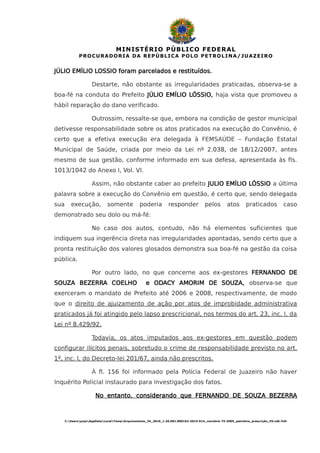 MINISTÉRIO PÚBLICO FEDERAL
PROCURADORIA DA REPÚBLICA POLO PETROLINA/JUAZEIRO
JÚLIO EMÍLIO LOSSIO foram parcelados e restituídos.
Destarte, não obstante as irregularidades praticadas, observa-se a
boa-fé na conduta do Prefeito JÚLIO EMÍLIO LÓSSIO, haja vista que promoveu a
hábil reparação do dano verificado.
Outrossim, ressalte-se que, embora na condição de gestor municipal
detivesse responsabilidade sobre os atos praticados na execução do Convênio, é
certo que a efetiva execução era delegada à FEMSAÚDE – Fundação Estatal
Municipal de Saúde, criada por meio da Lei nº 2.038, de 18/12/2007, antes
mesmo de sua gestão, conforme informado em sua defesa, apresentada às fls.
1013/1042 do Anexo I, Vol. VI.
Assim, não obstante caber ao prefeito JULIO EMÍLIO LÓSSIO a última
palavra sobre a execução do Convênio em questão, é certo que, sendo delegada
sua execução, somente poderia responder pelos atos praticados caso
demonstrado seu dolo ou má-fé.
No caso dos autos, contudo, não há elementos suficientes que
indiquem sua ingerência direta nas irregularidades apontadas, sendo certo que a
pronta restituição dos valores glosados demonstra sua boa-fé na gestão da coisa
pública.
Por outro lado, no que concerne aos ex-gestores FERNANDO DE
SOUZA BEZERRA COELHO e ODACY AMORIM DE SOUZA, observa-se que
exerceram o mandato de Prefeito até 2006 e 2008, respectivamente, de modo
que o direito de ajuizamento de ação por atos de improbidade administrativa
praticados já foi atingido pelo lapso prescricional, nos termos do art. 23, inc. I, da
Lei nº 8.429/92.
Todavia, os atos imputados aos ex-gestores em questão podem
configurar ilícitos penais, sobretudo o crime de responsabilidade previsto no art.
1º, inc. I, do Decreto-lei 201/67, ainda não prescritos.
À fl. 156 foi informado pela Polícia Federal de Juazeiro não haver
Inquérito Policial instaurado para investigação dos fatos.
No entanto, considerando que FERNANDO DE SOUZA BEZERRA
C:UsersprpeAppDataLocalTempArquivamento_34_2016_1.26.001.000162-2015-614_convênio 75-2005_petrolina_prescrição_HV.odt-fclh
 