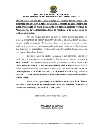 MINISTÉRIO PÚBLICO FEDERAL
PROCURADORIA DA REPÚBLICA POLO PETROLINA/JUAZEIRO
COELHO foi eleito em 2014 para o cargo de Senador Federal, tendo sido
diplomado em 19/12/2014, faz-se necessária a remessa de cópia integral dos
autos, armazenada em mídia digital, junto com cópia da presente Promoção de
Arquivamento, para a Procuradoria Geral da República, a fim de que adote as
medidas pertinentes.
Por fim, no que concerne ao dano ao erário ocasionado pelos ex-
prefeitos FERNANDO DE SOUZA BEZERRA COELHO e ODACY AMORIM, constata-
se que o órgão concedente – Ministério da Saúde – já vem adotando as medidas
cabíveis à reparação dos prejuízos, razão pela qual, inclusive, o TCU entendeu
que deveriam ser esgotadas as medidas administrativas antes da instauração de
processo de Tomada de Contas.
Destarte, ante as razões expostas e considerando não haver
qualquer outra medida a ser adotada no âmbito desse Parquet, promovo o
ARQUIVAMENTO do presente procedimento. Tratando-se de tema afeto à 5.ª
Câmara de Coordenação e Revisão do Ministério Público Federal, encaminhem-
se-lhe os presentes autos para a devida apreciação nos termos do art. 62, IV, da
Lei Complementar nº 75/93 e do art. 9, § 1.º, da Lei 7.347/85, regulamentado
pelo art. 17, § 2.º, da Resolução n.º 87/06 do Conselho Superior do Ministério
Público Federal.
Faz-se mister que, antes de encaminhar estes autos à 5ª Câmara,
seja feita a comunicação ao representante, a fim de, querendo, questionar o
presente arquivamento, no prazo de 10 (dez) dias.
Petrolina/PE, 23 de fevereiro de 2016.
MARA ELISA DE OLIVEIRA
Procuradora da República
C:UsersprpeAppDataLocalTempArquivamento_34_2016_1.26.001.000162-2015-614_convênio 75-2005_petrolina_prescrição_HV.odt-fclh
 