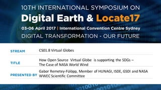 CS01.8	
  Virtual	
  Globes
Gabor	
  Remetey-­‐Fülöpp,	
  Member	
  of	
  HUNAGI,	
  ISDE,	
  GSDI	
  and	
  NASA	
  
WWEC	
  Scientific	
  Committee
How	
  Open	
  Source	
   Virtual	
  Globe	
   is	
  supporting	
   the	
  SDGs	
  –
The	
  Case	
  of	
  NASA	
  World	
  Wind
 