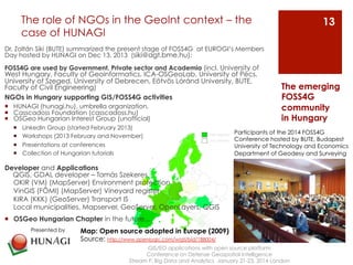 The role of NGOs in the GeoInt context – the 
case of HUNAGI 
Dr. Zoltán Siki (BUTE) summarized the present stage of FOSS4G at EUROGI’s Members 
Day hosted by HUNAGI on Dec 13, 2013 (siki@agt.bme.hu): 
FOSS4G are used by Government, Private sector and Academia (incl. University of 
West Hungary, Faculty of Geoinformatics, ICA-OSGeoLab, University of Pécs, 
University of Szeged, University of Debrecen, Eötvös Lóránd University, BUTE, 
Faculty of Civil Engineering) 
NGOs in Hungary supporting GIS/FOSS4G activities 
¡ HUNAGI (hunagi.hu), umbrella organization, 
¡ Casscadoss Foundation (casscadoss.hu) 
¡ OSGeo Hungarian Interest Group (unofficial) 
¡ LinkedIn Group (started February 2013) 
¡ Workshops (2013 February and November) 
¡ Presentations at conferences 
¡ Collection of Hungarian tutorials 
Developer and Applications 
QGIS, GDAL developer – Tamás Szekeres 
OKIR (VM) (MapServer) Environment protection 
VinGIS (FÖMI) (MapServer) Vineyard register 
KIRA (KKK) (GeoServer) Transport IS 
Local municipalities, Mapserver, GeoServer, OpenLayers, QGIS 
¡ OSGeo Hungarian Chapter in the future... 
GIS/EO applications with open source platform 
Conference on Defense Geospatial Intelligence 
The emerging 
FOSS4G 
community 
in Hungary 
Stream F: Big Data and Analytics January 21-23, 2014 London 
13 
Presented by 
Participants of the 2014 FOSS4G 
Conference hosted by BUTE, Budapest 
University of Technology and Economics 
Department of Geodesy and Surveying 
Map: Open source adopted in Europe (2009) 
Source: http://www.openlogic.com/wazi/bid/188004/ 
 