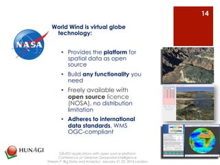 World Wind is virtual globe 
technology: 
• Provides the platform for 
spatial data as open 
source 
• Build any functionality you 
need 
• Freely available with 
open source licence 
(NOSA), no distribution 
limitation 
• Adheres to international 
data standards, WMS 
OGC-compliant 
GIS/EO applications with open source platform 
Conference on Defense Geospatial Intelligence 
Stream F: Big Data and Analytics January 21-23, 2014 London 
14 
 