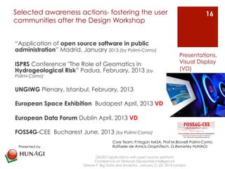 Selected awareness actions- fostering the user 
communities after the Design Workshop 
“Application of open source software in public 
administration” Madrid, January 2013 (by Polimi-Como) 
ISPRS Conference "The Role of Geomatics in 
Hydrogeological Risk” Padua, February, 2013 (by 
Polimi-Como) 
UNGIWG Plenary, Istanbul, February, 2013 
European Space Exhibition Budapest April, 2013 VD 
European Data Forum Dublin April, 2013 VD 
FOSS4G-CEE Bucharest June, 2013 (by Polimi-Como) 
GIS/EO applications with open source platform 
Conference on Defense Geospatial Intelligence 
Presentations, 
Visual Display 
(VD) 
Stream F: Big Data and Analytics January 21-23, 2014 London 
16 
Presented by 
Core Team: P.Hogan NASA, Prof.M.Brovelli Polimi-Como 
Raffaele de Amicis GraphiTech, G.Remetey HUNAGI 
 