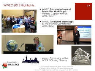 WWEC 2013 Highlights 
¡ WWEC Demonstration and 
Evaluation Workshop Palazzo Coppini . 
in 
Firenze, 
June, 2013 
¡ WWEC for INSPIRE Workshops 
at the INSPIRE Conference 
June, 2013 
¡ Award Ceremony in the 
INSPIRE Closing Plenary 
GIS/EO applications with open source platform 
Conference on Defense Geospatial Intelligence 
Stream F: Big Data and Analytics January 21-23, 2014 London 
17 
Presented by 
 