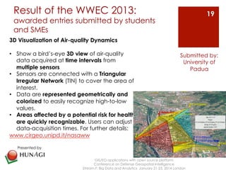 Result of the WWEC 2013: 
awarded entries submitted by students 
and SMEs 
GIS/EO applications with open source platform 
Conference on Defense Geospatial Intelligence 
19 
Submitted by: 
University of 
Stream F: Big Data and Analytics January 21-23, 2014 London 
Padua 
3D Visualization of Air-quality Dynamics 
• Show a bird’s-eye 3D view of air-quality 
data acquired at time intervals from 
multiple sensors 
• Sensors are connected with a Triangular 
Irregular Network (TIN) to cover the area of 
interest. 
• Data are represented geometrically and 
colorized to easily recognize high-to-low 
values. 
• Areas affected by a potential risk for health 
are quickly recognizable. Users can adjust 
data-acquisition times. For further details: 
www.cirgeo.unipd.it/nasaww 
Presented by 
 