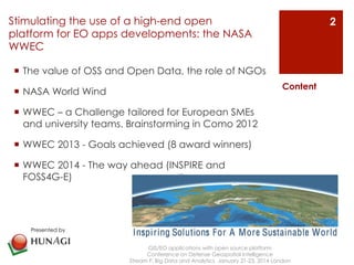Stimulating the use of a high-end open 
platform for EO apps developments: the NASA 
WWEC 
¡ The value of OSS and Open Data, the role of NGOs 
¡ NASA World Wind 
¡ WWEC – a Challenge tailored for European SMEs 
and university teams. Brainstorming in Como 2012 
¡ WWEC 2013 - Goals achieved (8 award winners) 
¡ WWEC 2014 - The way ahead (INSPIRE and 
FOSS4G-E) 
GIS/EO applications with open source platform 
Conference on Defense Geospatial Intelligence 
Content 
Stream F: Big Data and Analytics January 21-23, 2014 London 
2 
Presented by 
 