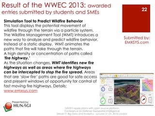 Result of the WWEC 2013: awarded 
entries submitted by students and SMEs 
GIS/EO applications with open source platform 
Conference on Defense Geospatial Intelligence 
Submitted by: 
EMXSYS.com 
Stream F: Big Data and Analytics January 21-23, 2014 London 
22 
Simulation Tool to Predict Wildfire Behavior 
This tool displays the potential movement of 
wildfire through the terrain via a particle system. 
The Wildfire Management Tool (WMT) introduces a 
new way to analyze and predict wildfire behavior. 
Instead of a static display, WMT animates the 
paths that fire will take through the terrain. 
A high density or concentration of paths called 
‘fire highway.’ 
As the situation changes, WMT identifies new fire 
highways as well as areas where fire highways 
can be intercepted to stop the fire spread. Areas 
that are ‘slow fire’ paths are good for safe access 
and present windows of opportunity for control of 
fast moving fire highways. Details: 
www.emxsys.com 
Presented by 
! 
 