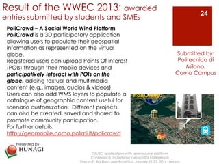 Result of the WWEC 2013: awarded 
entries submitted by students and SMEs 
GIS/EO applications with open source platform 
Conference on Defense Geospatial Intelligence 
24 
Submitted by: 
Politecnico di 
Stream F: Big Data and Analytics January 21-23, 2014 London 
Milano, 
Como Campus 
PoliCrowd – A Social World Wind Platform 
PoliCrowd is a 3D participatory application 
allowing users to populate their geospatial 
information as represented on the virtual 
globe. 
Registered users can upload Points Of Interest 
(POIs) through their mobile devices and 
participatively interact with POIs on the 
globe, adding textual and multimedia 
content (e.g., images, audios & videos). 
Users can also add WMS layers to populate a 
catalogue of geographic content useful for 
scenario customization. Different projects 
can also be created, saved and shared to 
promote community participation. 
For further details: 
http://geomobile.como.polimi.it/policrowd 
Presented by 
! 
 