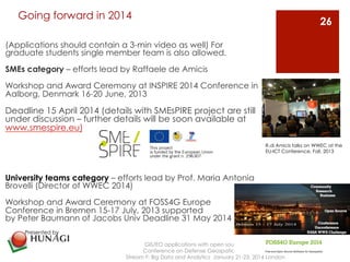 Going forward in 2014 
(Applications should contain a 3-min video as well) For 
graduate students single member team is also allowed. 
SMEs category – efforts lead by Raffaele de Amicis 
Workshop and Award Ceremony at INSPIRE 2014 Conference in 
Aalborg, Denmark 16-20 June, 2013 
Deadline 15 April 2014 (details with SMEsPIRE project are still 
under discussion – further details will be soon available at 
www.smespire.eu) 
University teams category – efforts lead by Prof. Maria Antonia 
Brovelli (Director of WWEC 2014) 
Workshop and Award Ceremony at FOSS4G Europe 
Conference in Bremen 15-17 July, 2013 supported 
by Peter Baumann of Jacobs Univ Deadline 31 May 2014 
GIS/EO applications with open source platform 
Conference on Defense Geospatial Intelligence 
Stream F: Big Data and Analytics January 21-23, 2014 London 
26 
Presented by 
R.di Amicis talks on WWEC at the 
EU-ICT Conference, Fall, 2013 
 